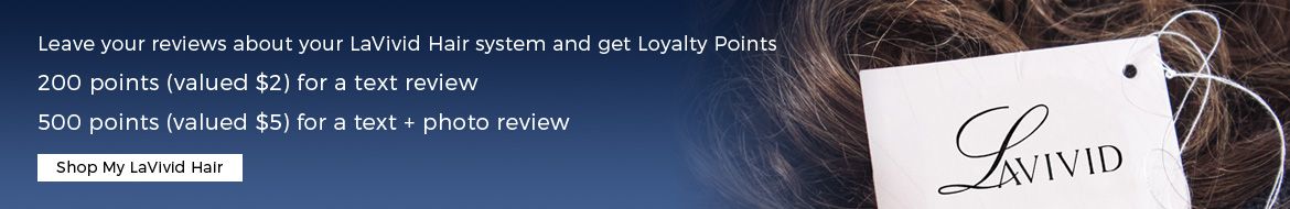 Leave your reviews about your LaVivid Hair system and get Loyalty Points 200 points (valued $2) for a text review 500 points (valued $5) for a text + photo review